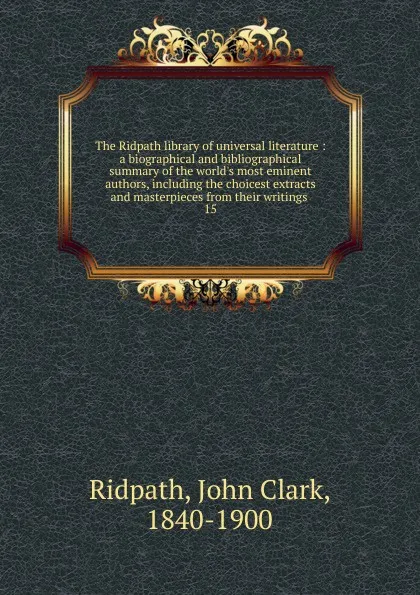 Обложка книги The Ridpath library of universal literature : a biographical and bibliographical summary of the world.s most eminent authors, including the choicest extracts and masterpieces from their writings . 15, John Clark Ridpath