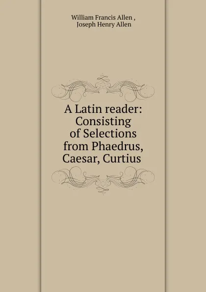 Обложка книги A Latin reader: Consisting of Selections from Phaedrus, Caesar, Curtius ., William Francis Allen