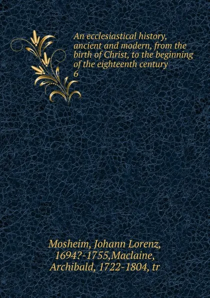 Обложка книги An ecclesiastical history, ancient and modern, from the birth of Christ, to the beginning of the eighteenth century. 6, Johann Lorenz Mosheim