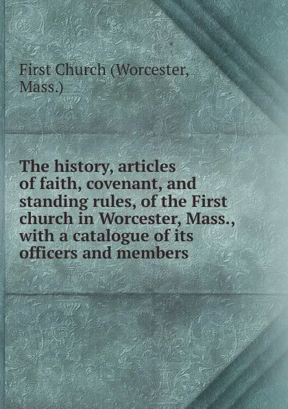 Обложка книги The history, articles of faith, covenant, and standing rules, of the First church in Worcester, Mass., with a catalogue of its officers and members, Worcester