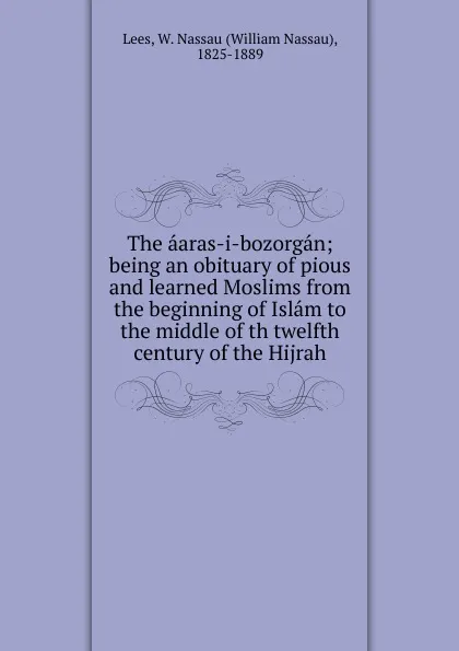 Обложка книги The aaras-i-bozorgan; being an obituary of pious and learned Moslims from the beginning of Islam to the middle of th twelfth century of the Hijrah, William Nassau Lees
