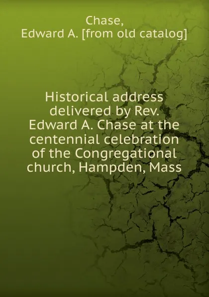 Обложка книги Historical address delivered by Rev. Edward A. Chase at the centennial celebration of the Congregational church, Hampden, Mass, Edward A. Chase