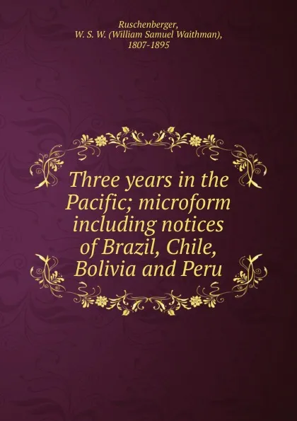 Обложка книги Three years in the Pacific; microform including notices of Brazil, Chile, Bolivia and Peru, William Samuel Waithman Ruschenberger