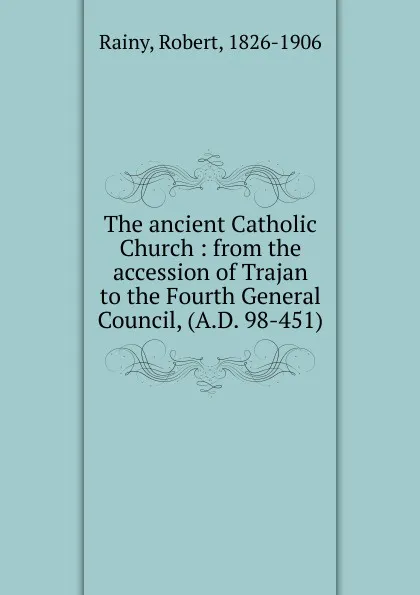 Обложка книги The ancient Catholic Church : from the accession of Trajan to the Fourth General Council, (A.D. 98-451), Robert Rainy