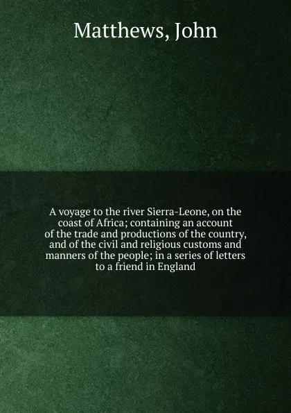 Обложка книги A voyage to the river Sierra-Leone, on the coast of Africa; containing an account of the trade and productions of the country, and of the civil and religious customs and manners of the people; in a series of letters to a friend in England, John Matthews