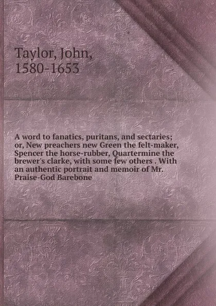 Обложка книги A word to fanatics, puritans, and sectaries; or, New preachers new Green the felt-maker, Spencer the horse-rubber, Quartermine the brewer.s clarke, with some few others . With an authentic portrait and memoir of Mr. Praise-God Barebone, Taylor John