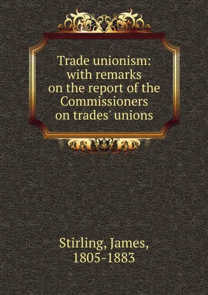 Обложка книги Trade unionism: with remarks on the report of the Commissioners on trades. unions, James Stirling