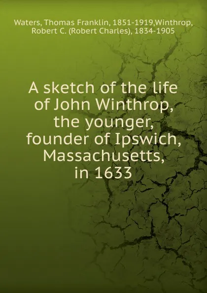 Обложка книги A sketch of the life of John Winthrop, the younger, founder of Ipswich, Massachusetts, in 1633, Thomas Franklin Waters