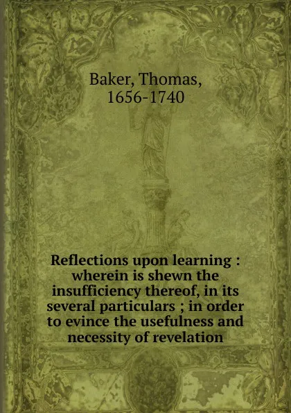 Обложка книги Reflections upon learning : wherein is shewn the insufficiency thereof, in its several particulars ; in order to evince the usefulness and necessity of revelation, Thomas Baker