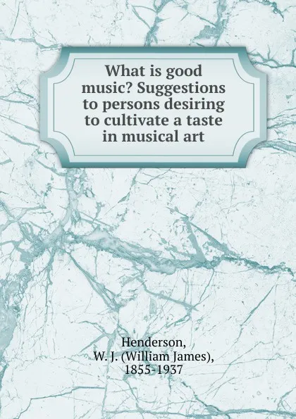 Обложка книги What is good music. Suggestions to persons desiring to cultivate a taste in musical art, William James Henderson