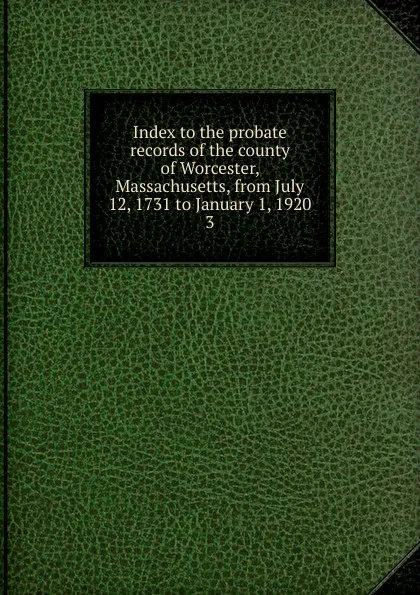 Обложка книги Index to the probate records of the county of Worcester, Massachusetts, from July 12, 1731 to January 1, 1920. 3, Worcester