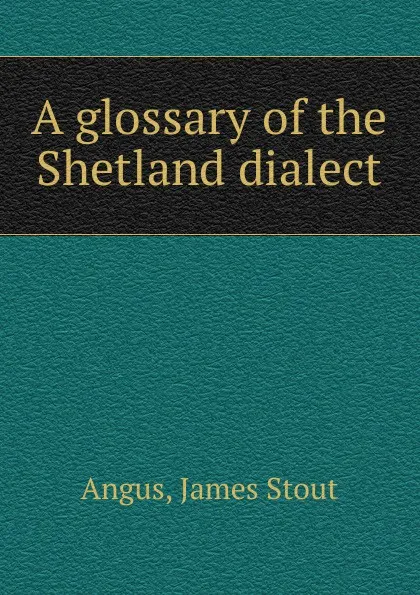 Обложка книги A glossary of the Shetland dialect, James Stout Angus