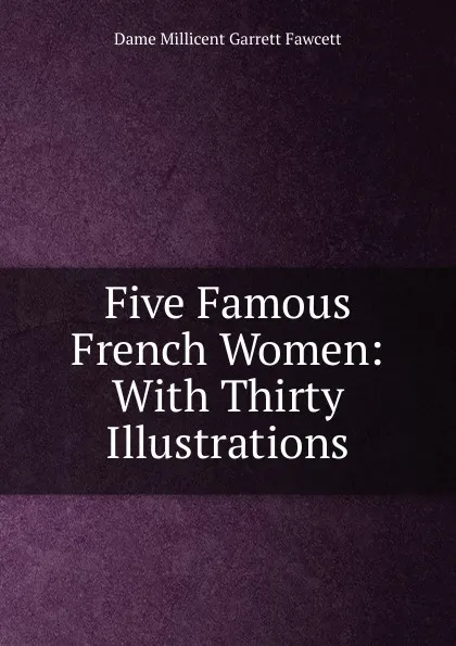 Обложка книги Five Famous French Women: With Thirty Illustrations, Dame Millicent Garrett Fawcett