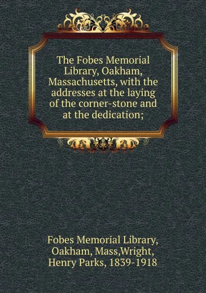 Обложка книги The Fobes Memorial Library, Oakham, Massachusetts, with the addresses at the laying of the corner-stone and at the dedication;, Henry Parks Wright