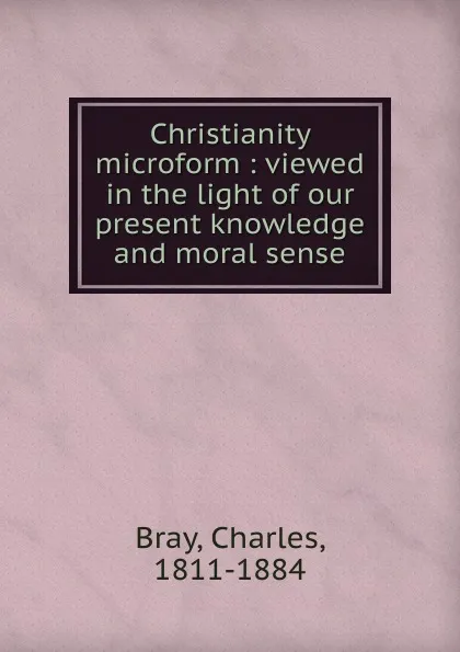 Обложка книги Christianity microform : viewed in the light of our present knowledge and moral sense, Charles Bray