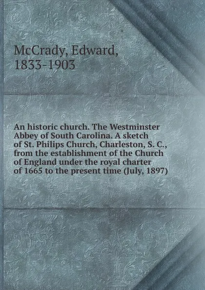 Обложка книги An historic church. The Westminster Abbey of South Carolina. A sketch of St. Philips Church, Charleston, S. C., from the establishment of the Church of England under the royal charter of 1665 to the present time (July, 1897), Edward McCrady