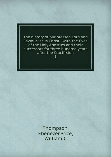 Обложка книги The history of our blessed Lord and Saviour Jesus Christ : with the lives of the Holy Apostles and their successors for three hundred years after the Crucifixion. 1, Ebenezer Thompson