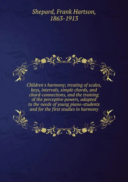 Обложка книги Children.s harmony; treating of scales, keys, intervals, simple chords, and chord-connections, and the training of the perceptive powers, adapted to the needs of young piano-students and for the first studies in harmony, Frank Hartson Shepard