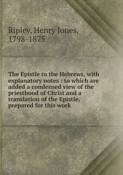 Обложка книги The Epistle to the Hebrews, with explanatory notes : to which are added a condensed view of the priesthood of Christ and a translation of the Epistle, prepared for this work, Henry Jones Ripley