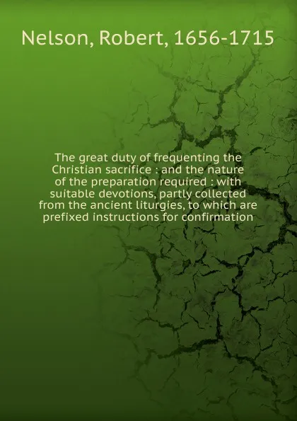 Обложка книги The great duty of frequenting the Christian sacrifice : and the nature of the preparation required : with suitable devotions, partly collected from the ancient liturgies, to which are prefixed instructions for confirmation, Robert Nelson