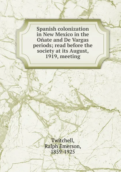 Обложка книги Spanish colonization in New Mexico in the Onate and De Vargas periods; read before the society at its August, 1919, meeting, Ralph Emerson Twitchell