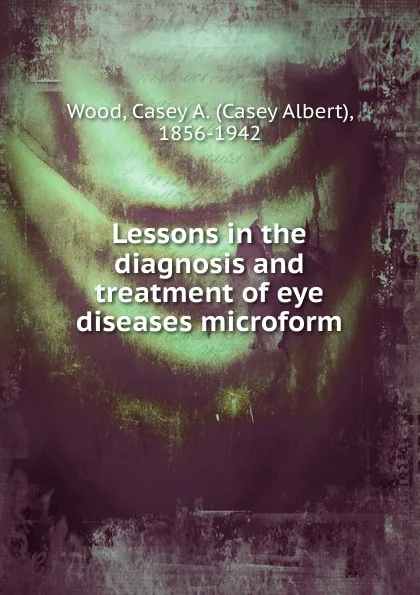 Обложка книги Lessons in the diagnosis and treatment of eye diseases microform, Casey Albert Wood