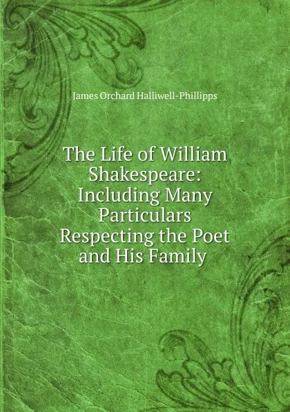 Обложка книги The Life of William Shakespeare: Including Many Particulars Respecting the Poet and His Family ., J. O. Halliwell-Phillipps