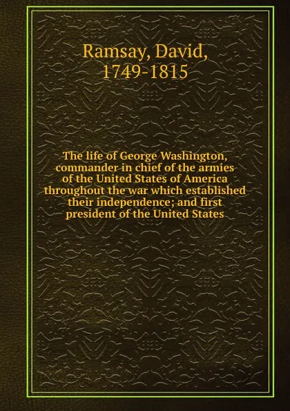 Обложка книги The life of George Washington, commander in chief of the armies of the United States of America throughout the war which established their independence; and first president of the United States, David Ramsay