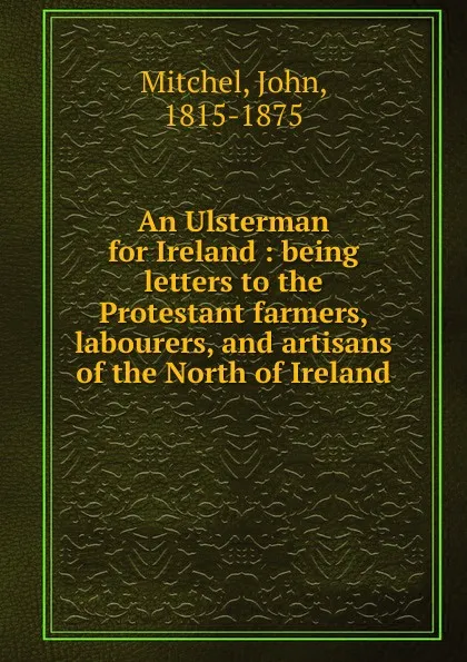 Обложка книги An Ulsterman for Ireland : being letters to the Protestant farmers, labourers, and artisans of the North of Ireland, John Mitchel