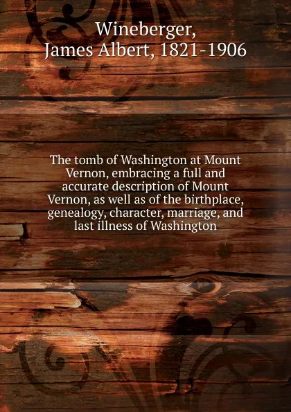 Обложка книги The tomb of Washington at Mount Vernon, embracing a full and accurate description of Mount Vernon, as well as of the birthplace, genealogy, character, marriage, and last illness of Washington, James Albert Wineberger