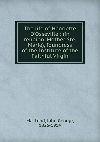 Обложка книги The life of Henriette D.Osseville : (in religion, Mother Ste. Marie), foundress of the Institute of the Faithful Virgin, John George MacLeod