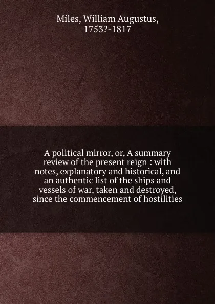 Обложка книги A political mirror, or, A summary review of the present reign : with notes, explanatory and historical, and an authentic list of the ships and vessels of war, taken and destroyed, since the commencement of hostilities, William Augustus Miles