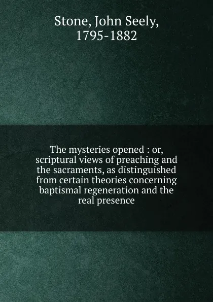 Обложка книги The mysteries opened : or, scriptural views of preaching and the sacraments, as distinguished from certain theories concerning baptismal regeneration and the real presence, John Seely Stone