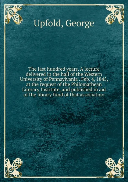 Обложка книги The last hundred years. A lecture delivered in the hall of the Western University of Pennsylvania . Feb. 4, 1845, at the request of the Philomathean Literary Institute, and published in aid of the library fund of that association, George Upfold