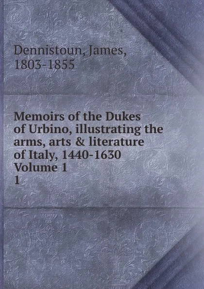 Обложка книги Memoirs of the Dukes of Urbino, illustrating the arms, arts . literature of Italy, 1440-1630  Volume 1. 1, James Dennistoun