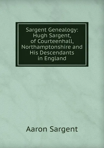 Обложка книги Sargent Genealogy: Hugh Sargent, of Courteenhall, Northamptonshire and His Descendants in England, Aaron Sargent