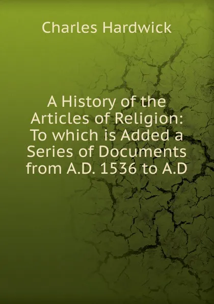 Обложка книги A History of the Articles of Religion: To which is Added a Series of Documents from A.D. 1536 to A.D, Charles Hardwick