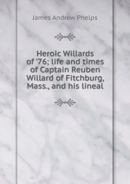 Обложка книги Heroic Willards of .76; life and times of Captain Reuben Willard of Fitchburg, Mass., and his lineal, James Andrew Phelps