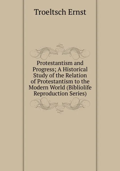 Обложка книги Protestantism and Progress; A Historical Study of the Relation of Protestantism to the Modern World (Bibliolife Reproduction Series), Troeltsch Ernst