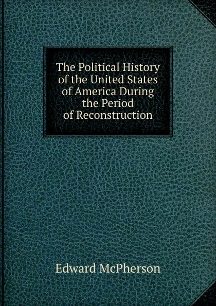 Обложка книги The Political History of the United States of America During the Period of Reconstruction., Edward McPherson