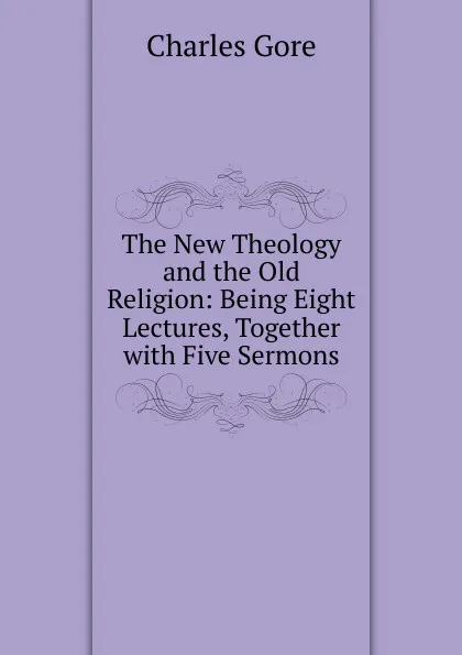 Обложка книги The New Theology and the Old Religion: Being Eight Lectures, Together with Five Sermons., Charles Gore