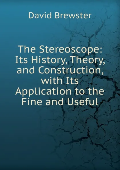 Обложка книги The Stereoscope: Its History, Theory, and Construction, with Its Application to the Fine and Useful, Brewster David