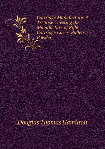 Обложка книги Cartridge Manufacture: A Treatise Covering the Manufacture of Rifle Cartridge Cases, Bullets, Powder, Douglas Thomas Hamilton