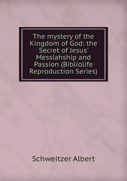 Обложка книги The mystery of the Kingdom of God: the Secret of Jesus. Messiahship and Passion (Bibliolife Reproduction Series), Schweitzer Albert