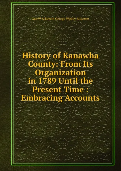 Обложка книги History of Kanawha County: From Its Organization in 1789 Until the Present Time : Embracing Accounts, Geo W Atkinson George Wesley Atkinson