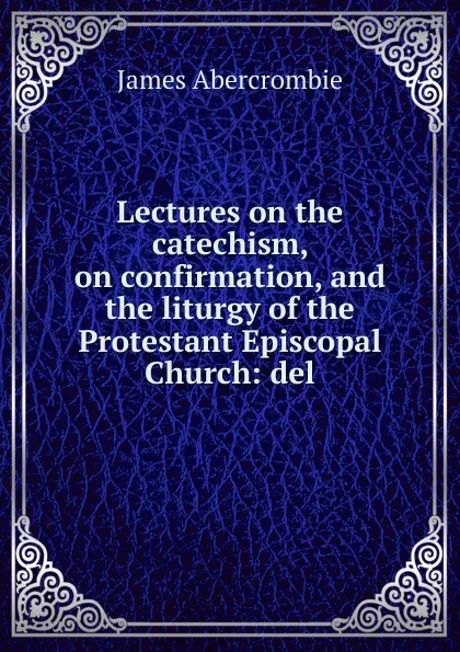 Обложка книги Lectures on the catechism, on confirmation, and the liturgy of the Protestant Episcopal Church: del, James Abercrombie