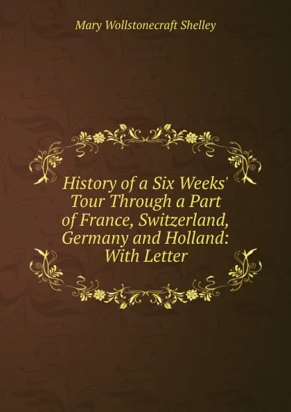 Обложка книги History of a Six Weeks. Tour Through a Part of France, Switzerland, Germany and Holland: With Letter, Mary Wollstonecraft Shelley