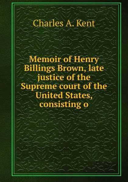 Обложка книги Memoir of Henry Billings Brown, late justice of the Supreme court of the United States, consisting o, Charles A. Kent