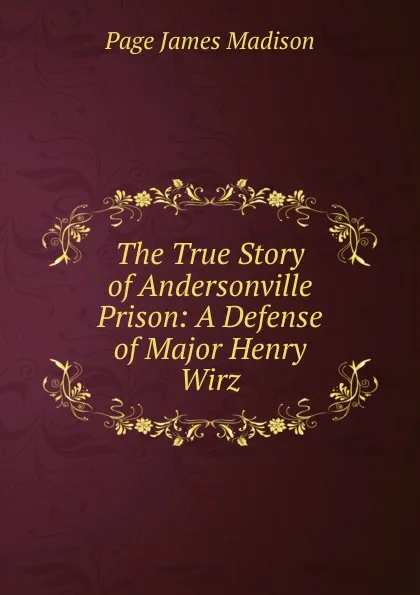 Обложка книги The True Story of Andersonville Prison: A Defense of Major Henry Wirz, Page James Madison