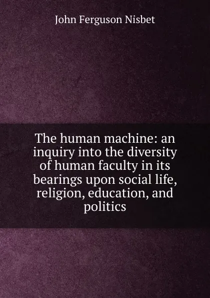 Обложка книги The human machine: an inquiry into the diversity of human faculty in its bearings upon social life, religion, education, and politics, John Ferguson Nisbet